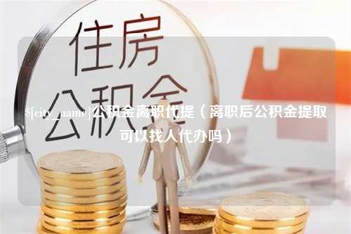 临邑公积金离职代提（离职后公积金提取可以找人代办吗）