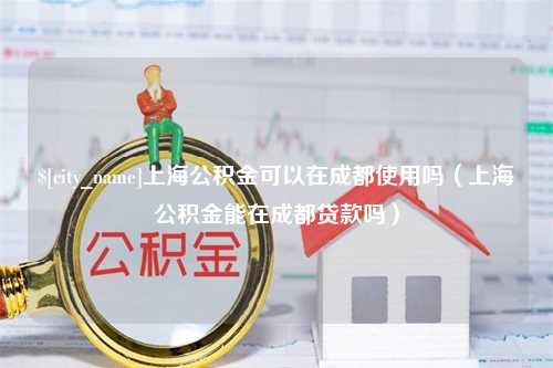 临邑上海公积金可以在成都使用吗（上海公积金能在成都贷款吗）